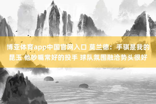 博亚体育app中国官网入口 莫兰德：手骐是我的昆玉 他吵嘴常好的投手 球队氛围融洽势头很好