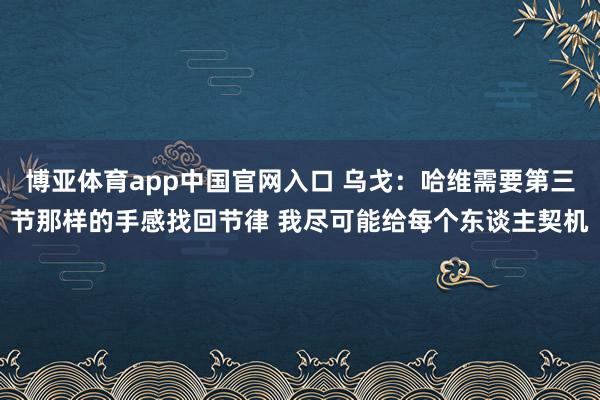 博亚体育app中国官网入口 乌戈:哈维需要第三节那样的手感找回节律 我尽可能给每个东谈主契机