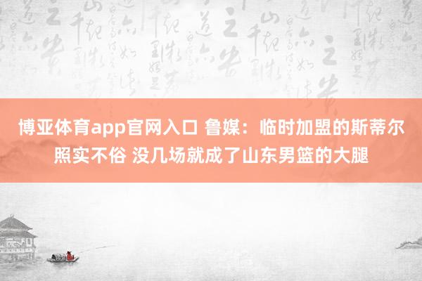博亚体育app官网入口 鲁媒:临时加盟的斯蒂尔照实不俗 没几场就成了山东男篮的大腿