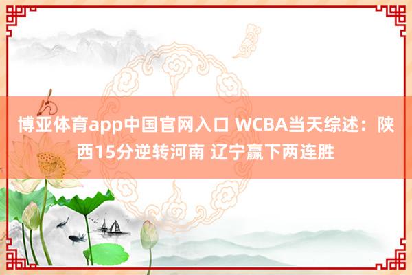 博亚体育app中国官网入口 WCBA当天综述：陕西15分逆转河南 辽宁赢下两连胜