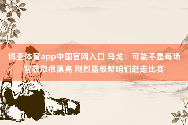 博亚体育app中国官网入口 乌戈：可能不是每场皆获取很漂亮 刚烈篮板帮咱们赶走比赛