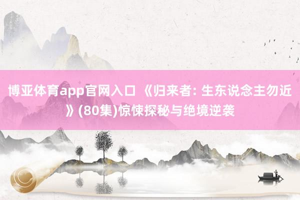 博亚体育app官网入口 《归来者: 生东说念主勿近》(80集)惊悚探秘与绝境逆袭