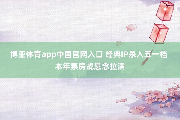 博亚体育app中国官网入口 经典IP杀入五一档 本年票房战悬念拉满
