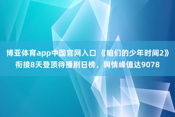 博亚体育app中国官网入口 《咱们的少年时间2》衔接8天登顶待播剧日榜，舆情峰值达9078
