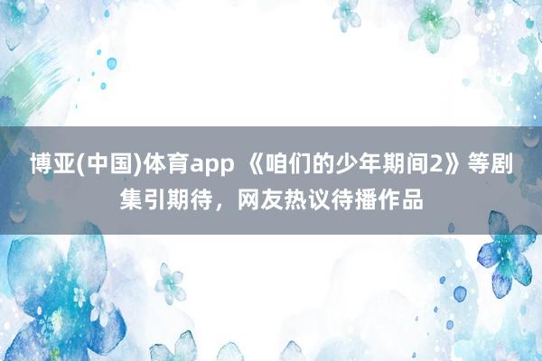 博亚(中国)体育app 《咱们的少年期间2》等剧集引期待，网友热议待播作品