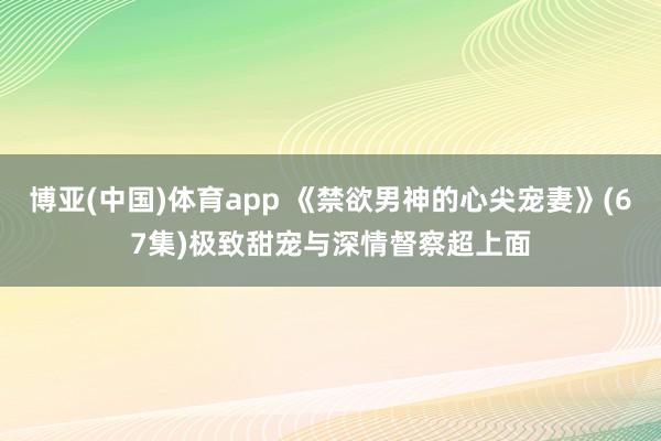 博亚(中国)体育app 《禁欲男神的心尖宠妻》(67集)极致甜宠与深情督察超上面