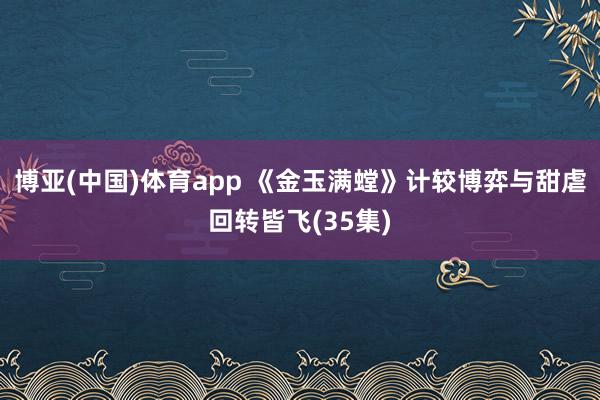 博亚(中国)体育app 《金玉满螳》计较博弈与甜虐回转皆飞(35集)