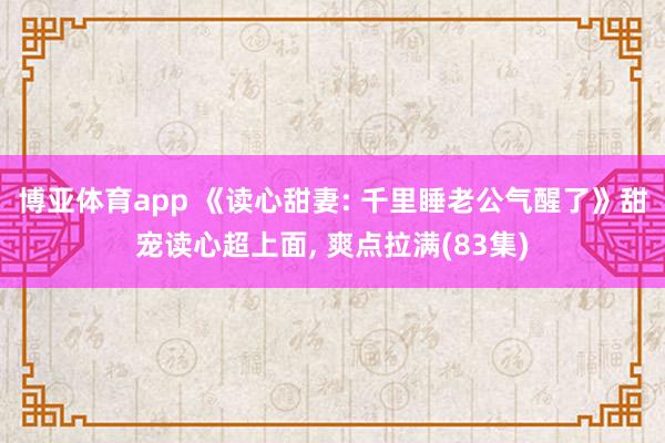 博亚体育app 《读心甜妻: 千里睡老公气醒了》甜宠读心超上面， 爽点拉满(83集)