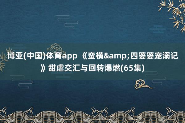 博亚(中国)体育app 《蛮横&四婆婆宠溺记》甜虐交汇与回转爆燃(65集)