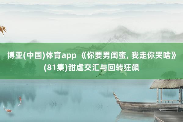 博亚(中国)体育app 《你要男闺蜜， 我走你哭啥》(81集)甜虐交汇与回转狂飙