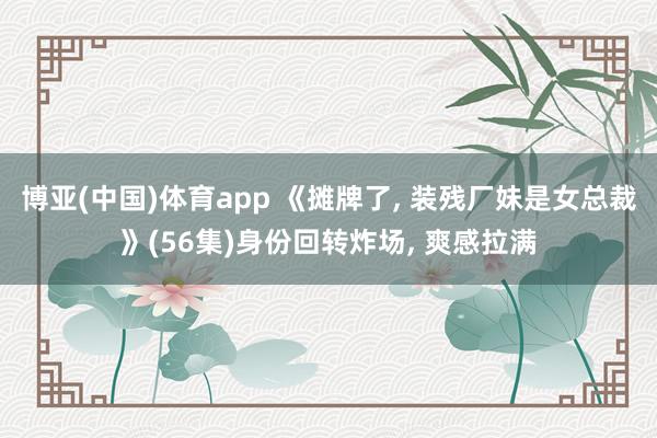 博亚(中国)体育app 《摊牌了， 装残厂妹是女总裁》(56集)身份回转炸场， 爽感拉满