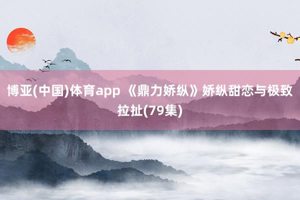 博亚(中国)体育app 《鼎力娇纵》娇纵甜恋与极致拉扯(79集)