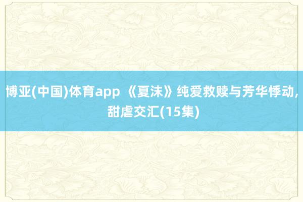 博亚(中国)体育app 《夏沫》纯爱救赎与芳华悸动， 甜虐交汇(15集)