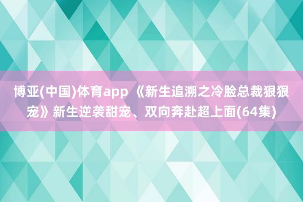 博亚(中国)体育app 《新生追溯之冷脸总裁狠狠宠》新生逆袭甜宠、双向奔赴超上面(64集)