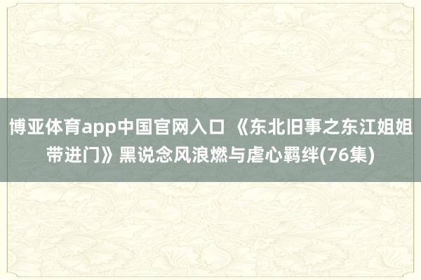 博亚体育app中国官网入口 《东北旧事之东江姐姐带进门》黑说念风浪燃与虐心羁绊(76集)