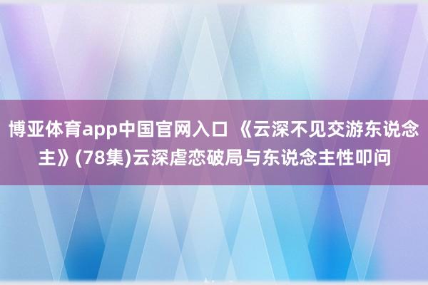 博亚体育app中国官网入口 《云深不见交游东说念主》(78集)云深虐恋破局与东说念主性叩问