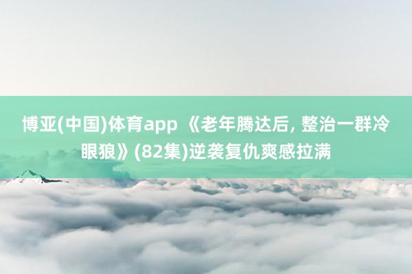 博亚(中国)体育app 《老年腾达后， 整治一群冷眼狼》(82集)逆袭复仇爽感拉满