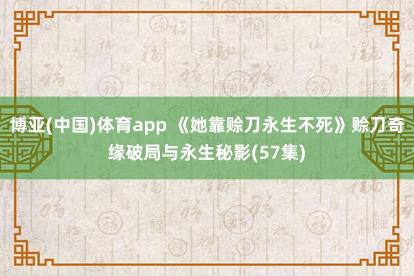 博亚(中国)体育app 《她靠赊刀永生不死》赊刀奇缘破局与永生秘影(57集)