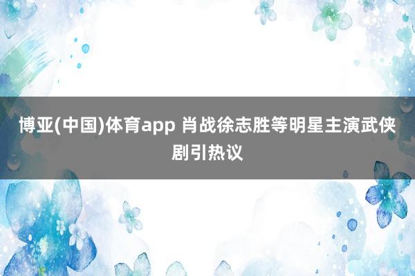 博亚(中国)体育app 肖战徐志胜等明星主演武侠剧引热议