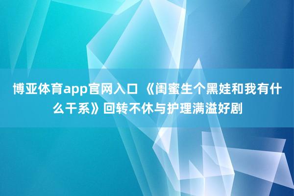 博亚体育app官网入口 《闺蜜生个黑娃和我有什么干系》回转不休与护理满溢好剧