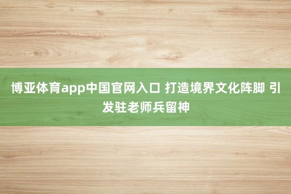 博亚体育app中国官网入口 打造境界文化阵脚 引发驻老师兵留神