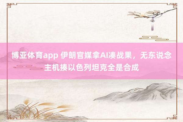 博亚体育app 伊朗官媒拿AI凑战果，无东说念主机揍以色列坦克全是合成