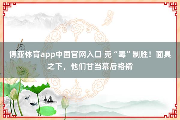 博亚体育app中国官网入口 克“毒”制胜！面具之下，他们甘当幕后袼褙