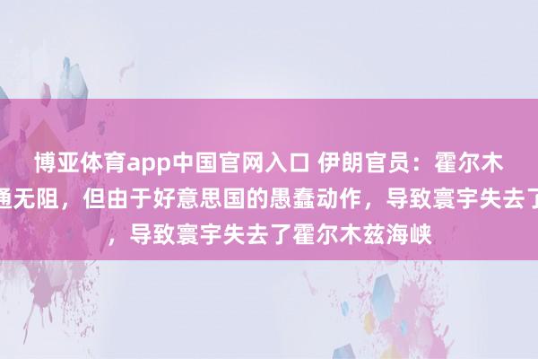 博亚体育app中国官网入口 伊朗官员：霍尔木兹海峡底本畅通无阻，但由于好意思国的愚蠢动作，导致寰宇失去了霍尔木兹海峡