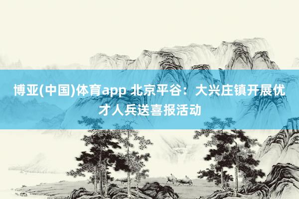博亚(中国)体育app 北京平谷：大兴庄镇开展优才人兵送喜报活动