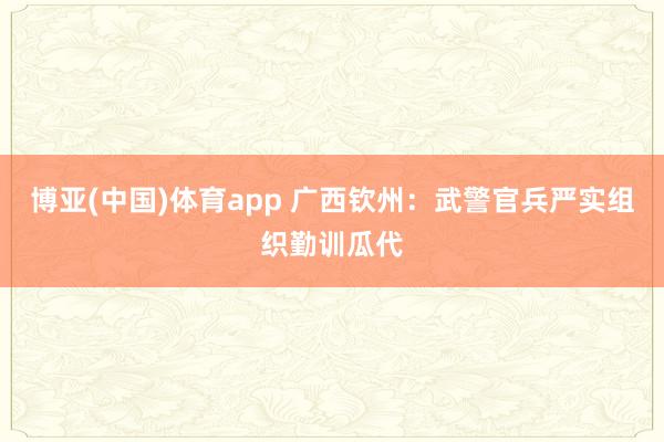 博亚(中国)体育app 广西钦州：武警官兵严实组织勤训瓜代
