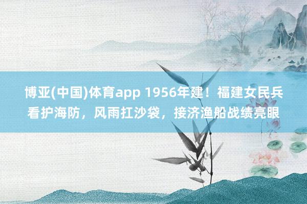 博亚(中国)体育app 1956年建！福建女民兵看护海防，风雨扛沙袋，接济渔船战绩亮眼
