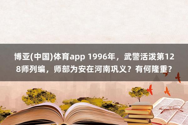 博亚(中国)体育app 1996年,武警活泼第128师列编,师部为安在河南巩义?有何隆重?