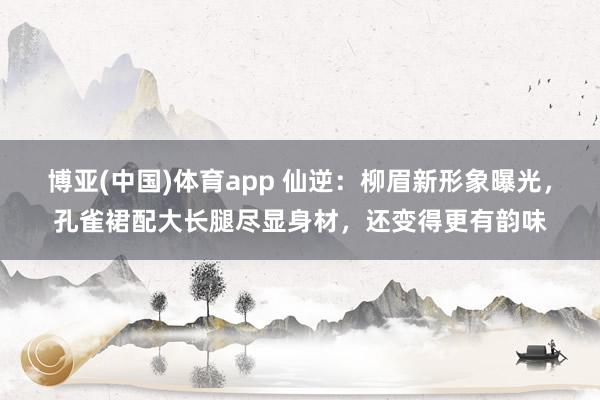 博亚(中国)体育app 仙逆：柳眉新形象曝光，孔雀裙配大长腿尽显身材，还变得更有韵味