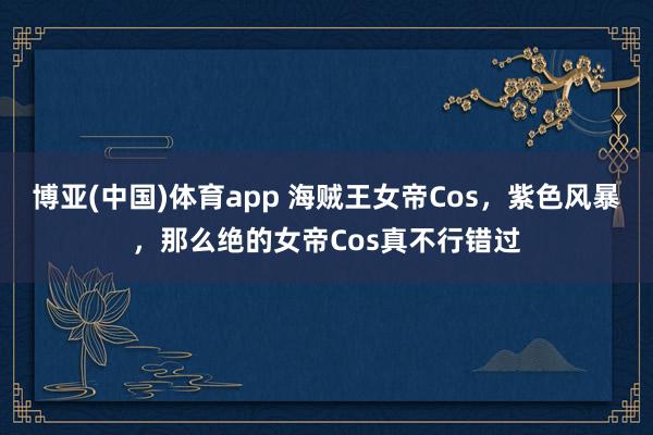 博亚(中国)体育app 海贼王女帝Cos，紫色风暴，那么绝的女帝Cos真不行错过