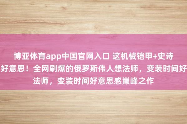 博亚体育app中国官网入口 这机械铠甲+史诗场景获胜焊死审好意思！全网刷爆的俄罗斯伟人想法师，变装时间好意思感巅峰之作