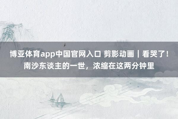 博亚体育app中国官网入口 剪影动画｜看哭了！南沙东谈主的一世，浓缩在这两分钟里