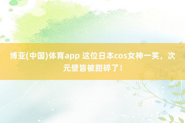 博亚(中国)体育app 这位日本cos女神一笑，次元壁皆被甜碎了！