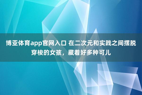 博亚体育app官网入口 在二次元和实践之间摆脱穿梭的女孩，藏着好多种可儿