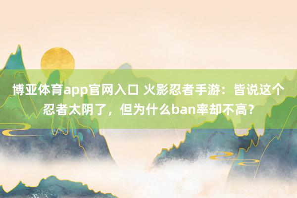 博亚体育app官网入口 火影忍者手游：皆说这个忍者太阴了，但为什么ban率却不高？
