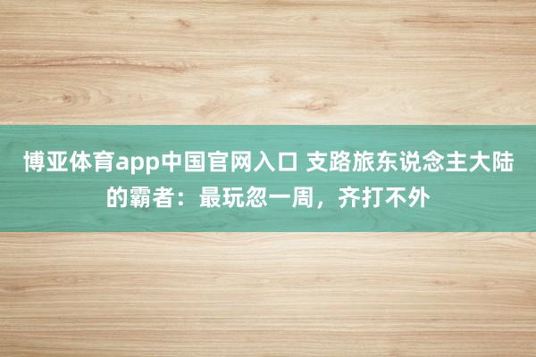 博亚体育app中国官网入口 支路旅东说念主大陆的霸者：最玩忽一周，齐打不外