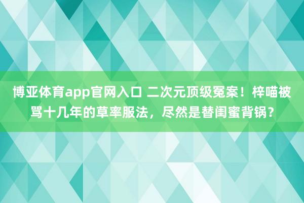 博亚体育app官网入口 二次元顶级冤案！梓喵被骂十几年的草率服法，尽然是替闺蜜背锅？