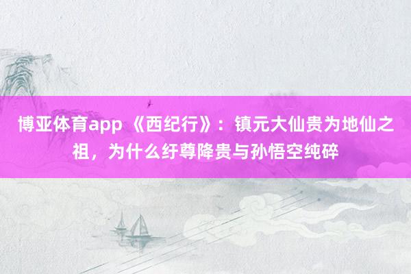 博亚体育app 《西纪行》：镇元大仙贵为地仙之祖，为什么纡尊降贵与孙悟空纯碎