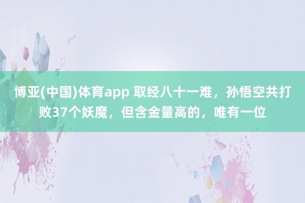 博亚(中国)体育app 取经八十一难，孙悟空共打败37个妖魔，但含金量高的，唯有一位