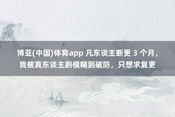 博亚(中国)体育app 凡东谈主断更 3 个月，我被真东谈主剧模糊到破防，只想求复更