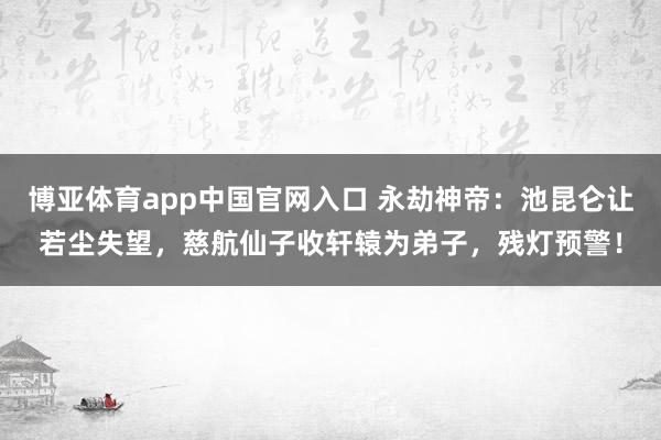 博亚体育app中国官网入口 永劫神帝：池昆仑让若尘失望，慈航仙子收轩辕为弟子，残灯预警！