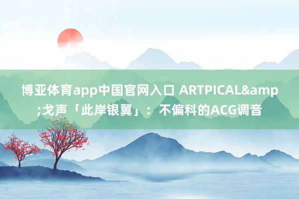 博亚体育app中国官网入口 ARTPICAL&戈声「此岸银翼」：不偏科的ACG调音