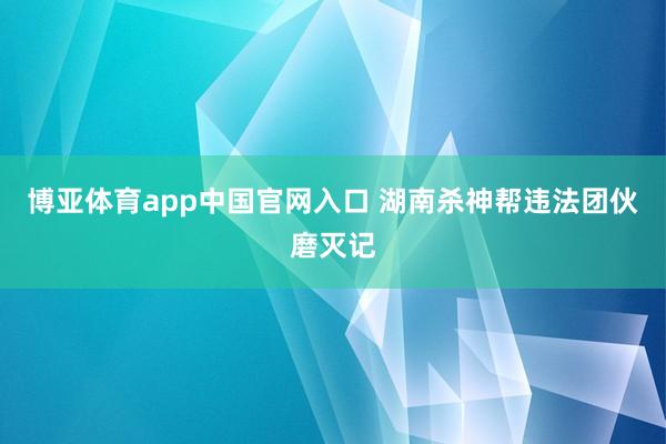 博亚体育app中国官网入口 湖南杀神帮违法团伙磨灭记