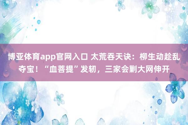 博亚体育app官网入口 太荒吞天诀：柳生动趁乱夺宝！“血菩提”发轫，三家会剿大网伸开