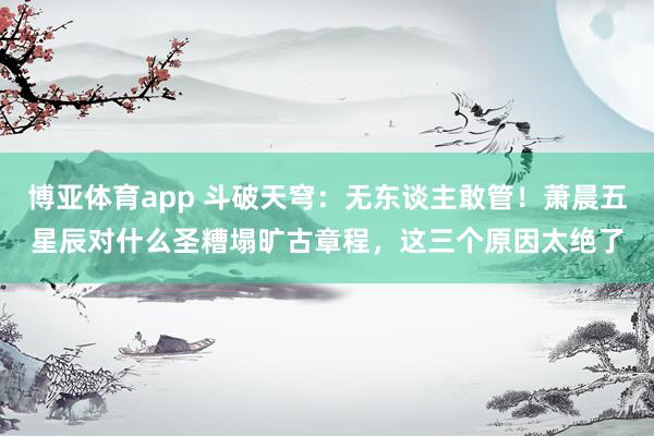 博亚体育app 斗破天穹：无东谈主敢管！萧晨五星辰对什么圣糟塌旷古章程，这三个原因太绝了