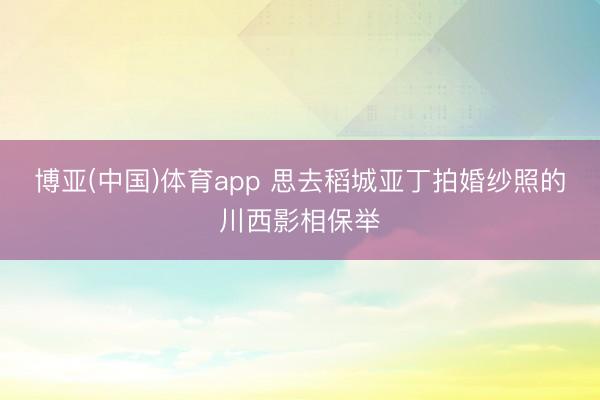 博亚(中国)体育app 思去稻城亚丁拍婚纱照的川西影相保举